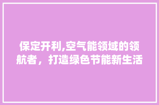 保定开利,空气能领域的领航者，打造绿色节能新生活_保定开利空气能