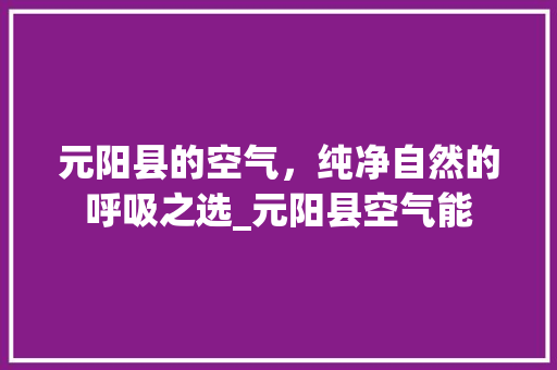 元阳县的空气，纯净自然的呼吸之选_元阳县空气能