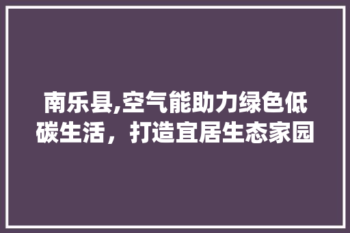 南乐县,空气能助力绿色低碳生活，打造宜居生态家园_南乐县空气能