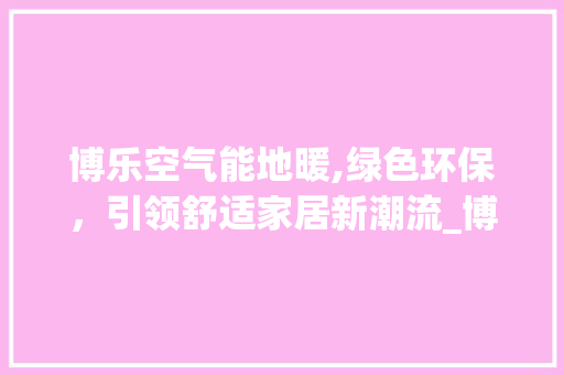 博乐空气能地暖,绿色环保，引领舒适家居新潮流_博乐空气能地暖