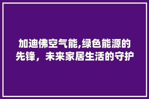 加迪佛空气能,绿色能源的先锋，未来家居生活的守护者_加迪佛空气能 加迪佛空气能,绿色能源的先锋，未来家居生活的守护者_加迪佛空气能 综合便民