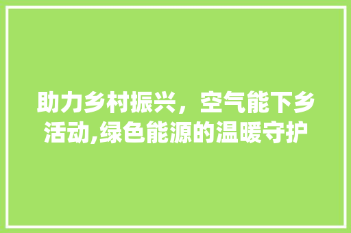 助力乡村振兴，空气能下乡活动,绿色能源的温暖守护_空气能下乡活动演讲
