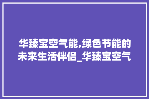华臻宝空气能,绿色节能的未来生活伴侣_华臻宝空气能 华臻宝空气能,绿色节能的未来生活伴侣_华臻宝空气能 厨房维修