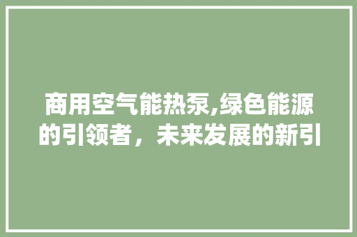 商用空气能热泵,绿色能源的引领者，未来发展的新引擎_商用空气能热泵样本 商用空气能热泵,绿色能源的引领者，未来发展的新引擎_商用空气能热泵样本 综合便民