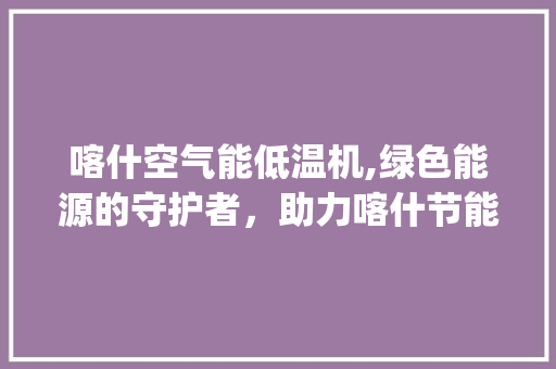 喀什空气能低温机,绿色能源的守护者，助力喀什节能减排_喀什空气能低温机