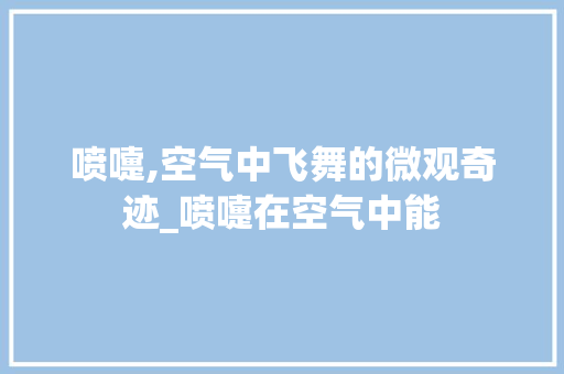 喷嚏,空气中飞舞的微观奇迹_喷嚏在空气中能