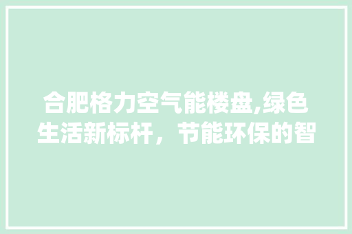 合肥格力空气能楼盘,绿色生活新标杆，节能环保的智慧之选_合肥格力空气能楼盘