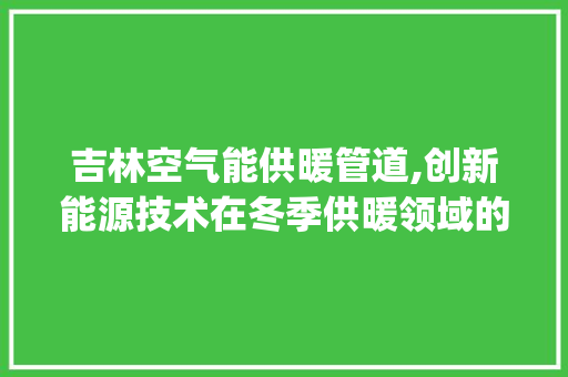 吉林空气能供暖管道,创新能源技术在冬季供暖领域的应用与发展_吉林空气能供暖管道
