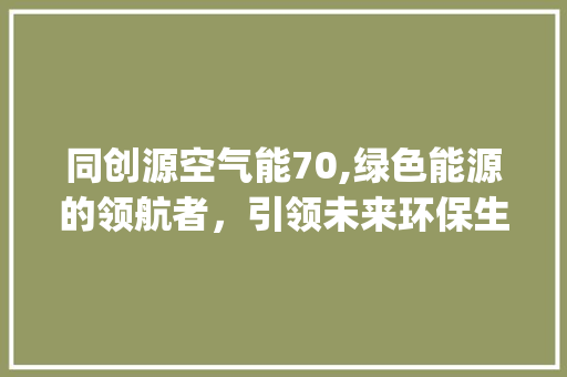 同创源空气能70,绿色能源的领航者，引领未来环保生活_同创源空气能70 同创源空气能70,绿色能源的领航者，引领未来环保生活_同创源空气能70 综合便民