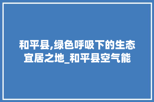 和平县,绿色呼吸下的生态宜居之地_和平县空气能