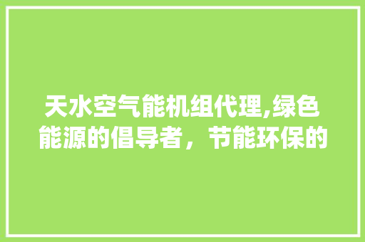 天水空气能机组代理,绿色能源的倡导者，节能环保的先行者_天水空气能机组代理 天水空气能机组代理,绿色能源的倡导者，节能环保的先行者_天水空气能机组代理 厨房维修