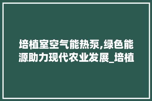 培植室空气能热泵,绿色能源助力现代农业发展_培植室空气能热泵