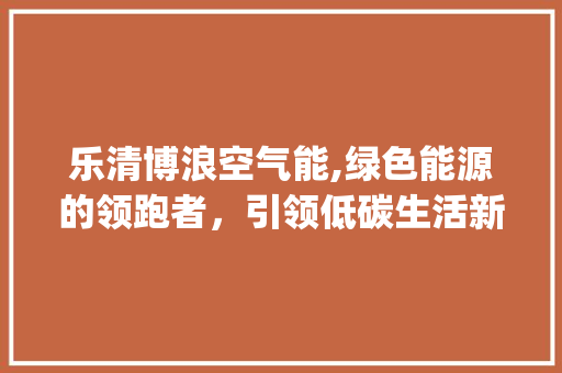 乐清博浪空气能,绿色能源的领跑者，引领低碳生活新风尚_乐清博浪空气能 乐清博浪空气能,绿色能源的领跑者，引领低碳生活新风尚_乐清博浪空气能 家电维修