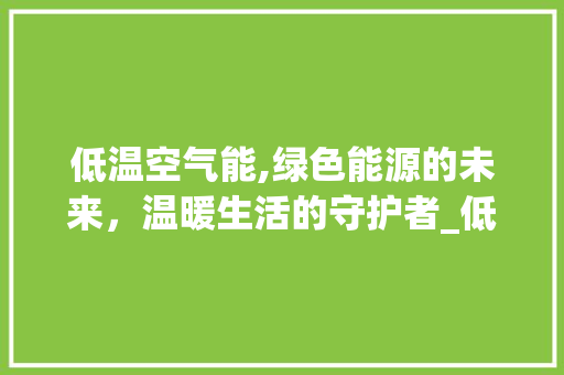 低温空气能,绿色能源的未来，温暖生活的守护者_低温空气能怎么用 低温空气能,绿色能源的未来，温暖生活的守护者_低温空气能怎么用 家电维修