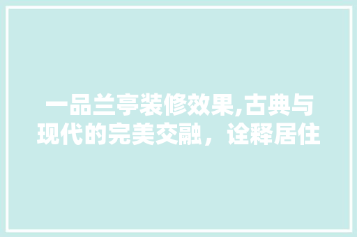 一品兰亭装修效果,古典与现代的完美交融，诠释居住美学新境界 一品兰亭装修效果,古典与现代的完美交融，诠释居住美学新境界 综合便民