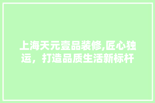 上海天元壹品装修,匠心独运，打造品质生活新标杆 上海天元壹品装修,匠心独运，打造品质生活新标杆 综合便民