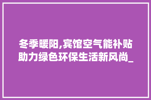 冬季暖阳,宾馆空气能补贴助力绿色环保生活新风尚_宾馆空气能冬季补贴 冬季暖阳,宾馆空气能补贴助力绿色环保生活新风尚_宾馆空气能冬季补贴 家电维修