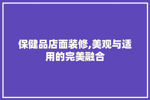 保健品店面装修,美观与适用的完美融合