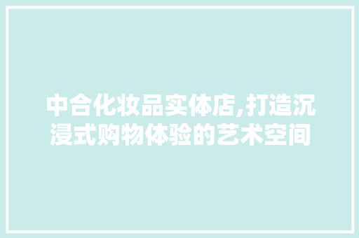 中合化妆品实体店,打造沉浸式购物体验的艺术空间 中合化妆品实体店,打造沉浸式购物体验的艺术空间 综合便民