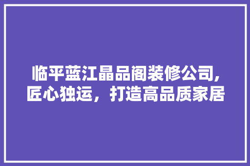 临平蓝江晶品阁装修公司,匠心独运，打造高品质家居生活