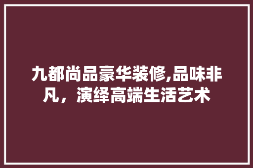 九都尚品豪华装修,品味非凡，演绎高端生活艺术