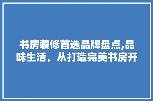 书房装修首选品牌盘点,品味生活，从打造完美书房开始