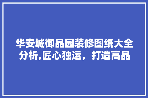 华安城御品园装修图纸大全分析,匠心独运，打造高品质家居典范