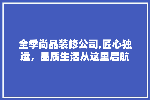 全季尚品装修公司,匠心独运，品质生活从这里启航