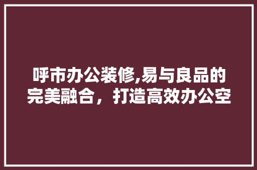 呼市办公装修,易与良品的完美融合，打造高效办公空间