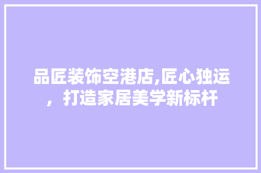 品匠装饰空港店,匠心独运，打造家居美学新标杆 品匠装饰空港店,匠心独运，打造家居美学新标杆 综合便民