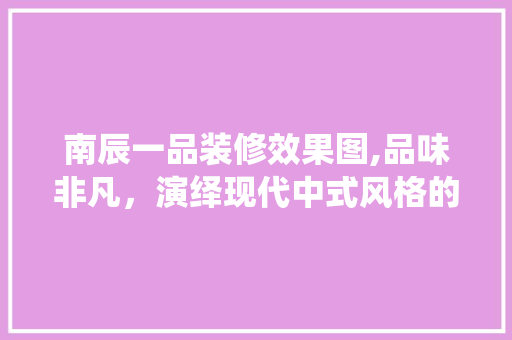 南辰一品装修效果图,品味非凡，演绎现代中式风格的极致魅力