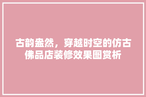 古韵盎然，穿越时空的仿古佛品店装修效果图赏析 古韵盎然，穿越时空的仿古佛品店装修效果图赏析 汽车维修