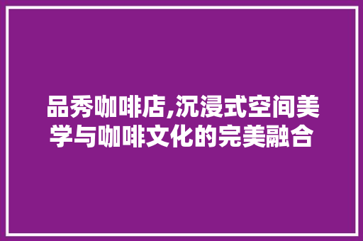 品秀咖啡店,沉浸式空间美学与咖啡文化的完美融合