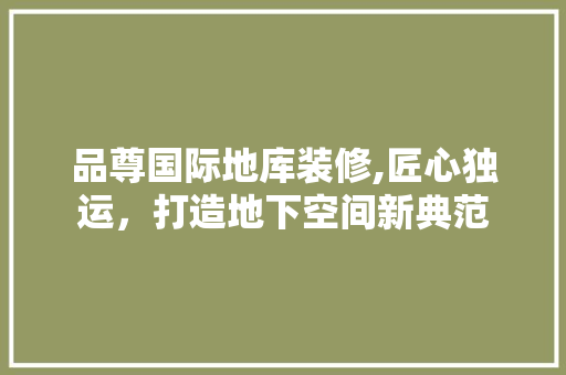 品尊国际地库装修,匠心独运，打造地下空间新典范 品尊国际地库装修,匠心独运，打造地下空间新典范 综合便民