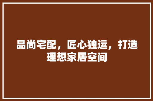 品尚宅配，匠心独运，打造理想家居空间