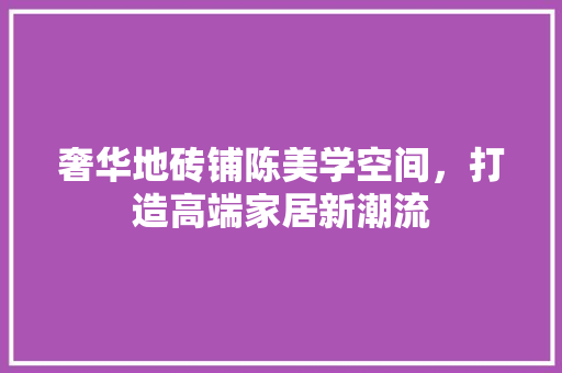 奢华地砖铺陈美学空间，打造高端家居新潮流 奢华地砖铺陈美学空间，打造高端家居新潮流 墙体维修