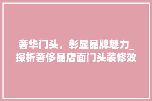 奢华门头，彰显品牌魅力_探析奢侈品店面门头装修效果图 奢华门头，彰显品牌魅力_探析奢侈品店面门头装修效果图 综合便民