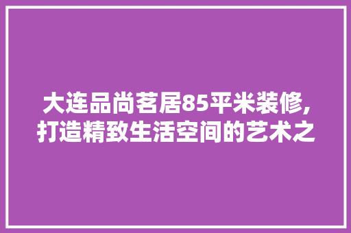 大连品尚茗居85平米装修,打造精致生活空间的艺术之旅 大连品尚茗居85平米装修,打造精致生活空间的艺术之旅 综合便民