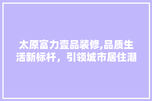 太原富力壹品装修,品质生活新标杆，引领城市居住潮流