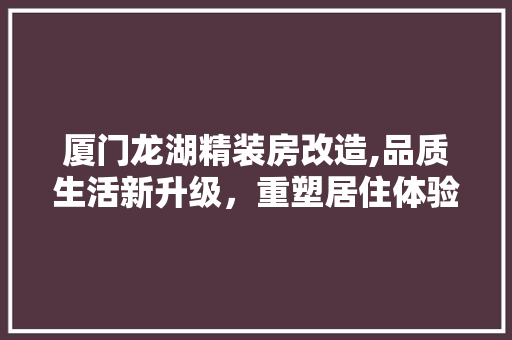 厦门龙湖精装房改造,品质生活新升级，重塑居住体验