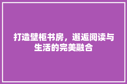 打造壁柜书房，邂逅阅读与生活的完美融合