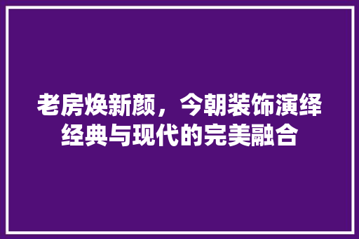 老房焕新颜，今朝装饰演绎经典与现代的完美融合