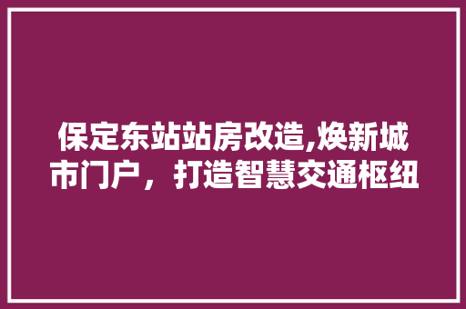 保定东站站房改造,焕新城市门户，打造智慧交通枢纽