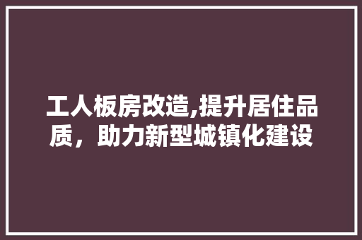 工人板房改造,提升居住品质，助力新型城镇化建设 综合便民
