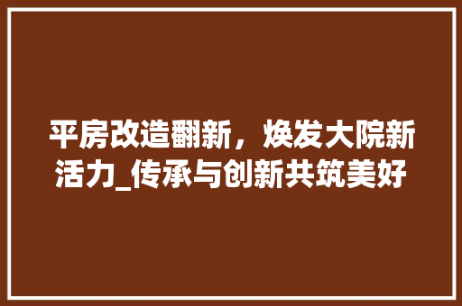 平房改造翻新，焕发大院新活力_传承与创新共筑美好家园