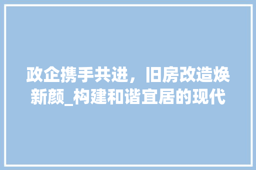 政企携手共进，旧房改造焕新颜_构建和谐宜居的现代化社区 家电维修