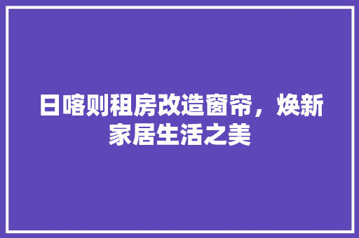 日喀则租房改造窗帘，焕新家居生活之美 综合便民